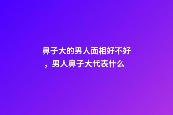 鼻子大的男人面相好不好，男人鼻子大代表什么